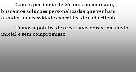 Caixa de texto: 	Com experincia de 20 anos no mercado, buscamos solues personalizadas que venham atender a necessidade especifica de cada cliente.	Temos a poltica de orar suas obras sem custo inicial e sem compromisso.